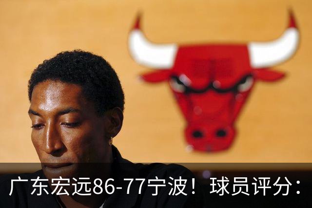广东宏远86-77宁波！球员评分：3人满分，4人良好，2人不合格
